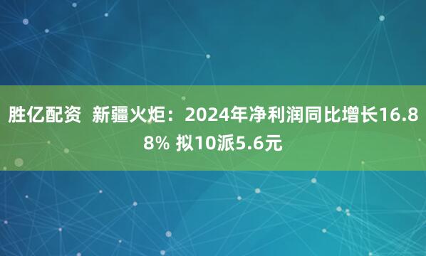 胜亿配资  新疆火炬：2024年净利润同比增长16.88% 拟10派5.6元