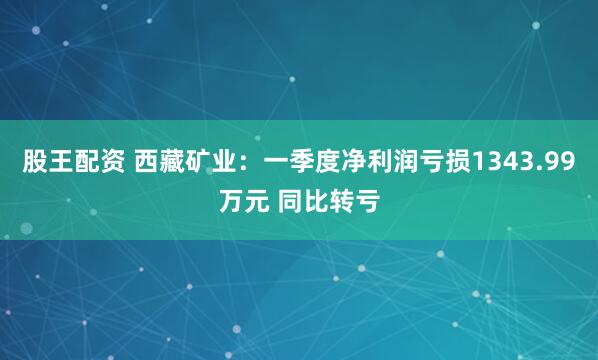 股王配资 西藏矿业：一季度净利润亏损1343.99万元 同比转亏