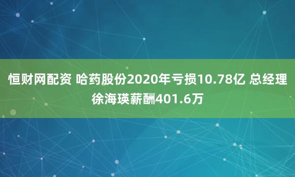 恒财网配资 哈药股份2020年亏损10.78亿 总经理徐海瑛薪酬401.6万