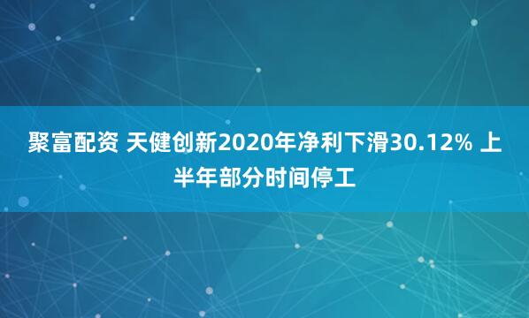聚富配资 天健创新2020年净利下滑30.12% 上半年部分时间停工