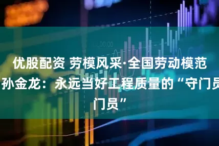 优股配资 劳模风采·全国劳动模范｜孙金龙：永远当好工程质量的“守门员”