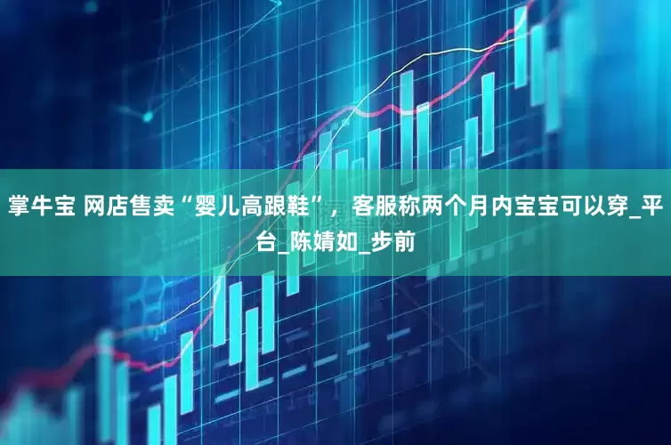 掌牛宝 网店售卖“婴儿高跟鞋”，客服称两个月内宝宝可以穿_平台_陈婧如_步前