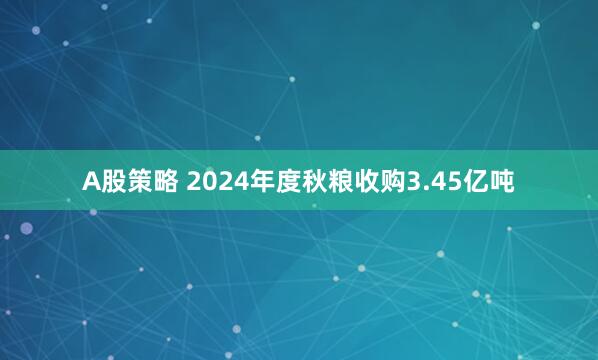 A股策略 2024年度秋粮收购3.45亿吨