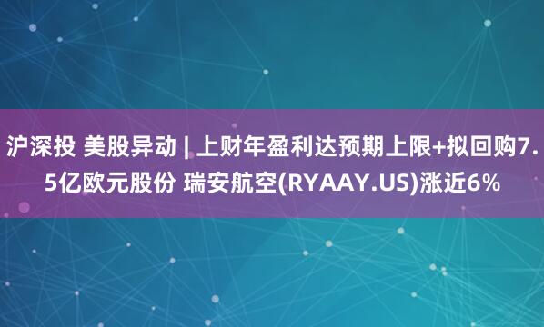 沪深投 美股异动 | 上财年盈利达预期上限+拟回购7.5亿欧元股份 瑞安航空(RYAAY.US)涨近6%