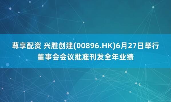 尊享配资 兴胜创建(00896.HK)6月27日举行董事会会议批准刊发全年业绩