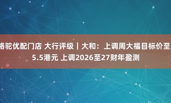 骆驼优配门店 大行评级｜大和：上调周大福目标价至15.5港元 上调2026至27财年盈测