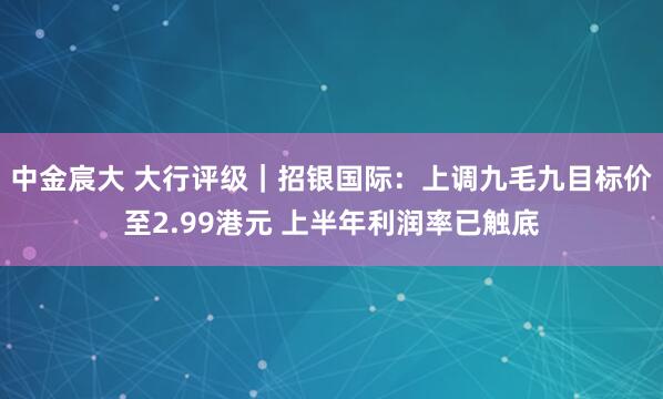 中金宸大 大行评级｜招银国际：上调九毛九目标价至2.99港元 上半年利润率已触底