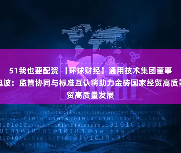 51我也要配资 【环球财经】通用技术集团董事长于旭波：监管协同与标准互认将助力金砖国家经贸高质量发展
