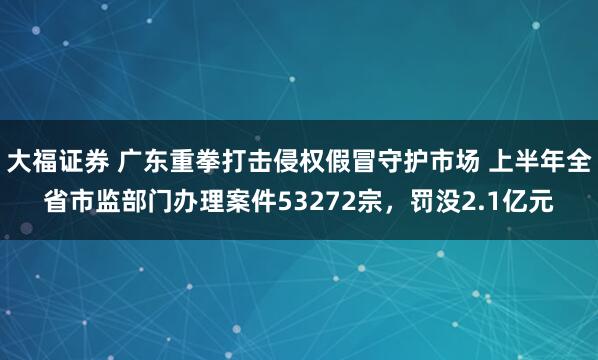 大福证券 广东重拳打击侵权假冒守护市场 上半年全省市监部门办理案件53272宗，罚没2.1亿元