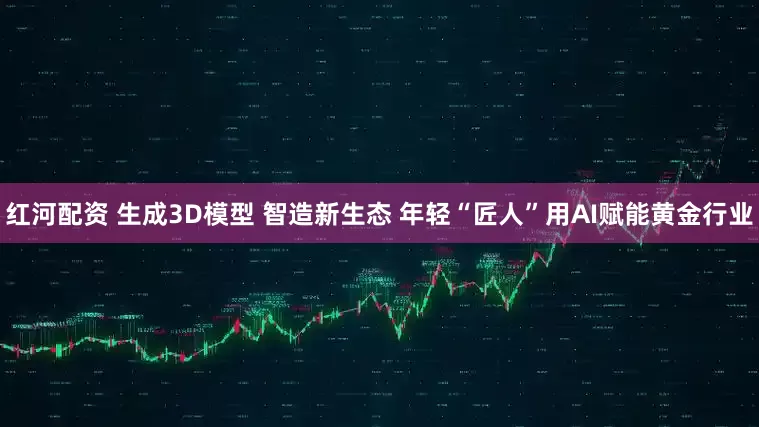 红河配资 生成3D模型 智造新生态 年轻“匠人”用AI赋能黄金行业