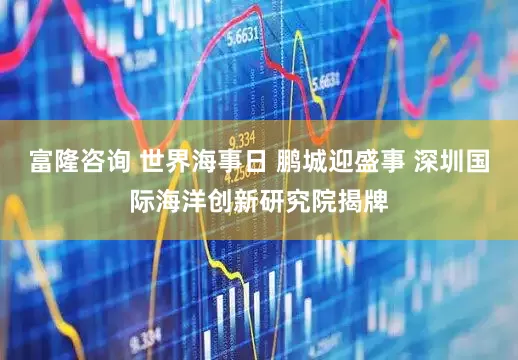 富隆咨询 世界海事日 鹏城迎盛事 深圳国际海洋创新研究院揭牌