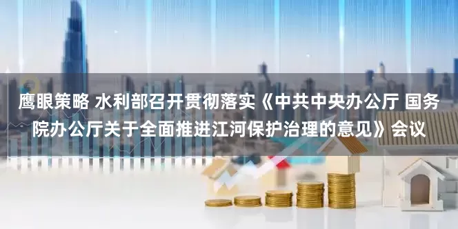 鹰眼策略 水利部召开贯彻落实《中共中央办公厅 国务院办公厅关于全面推进江河保护治理的意见》会议