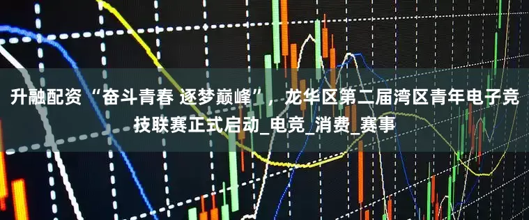 升融配资 “奋斗青春 逐梦巅峰”，龙华区第二届湾区青年电子竞技联赛正式启动_电竞_消费_赛事