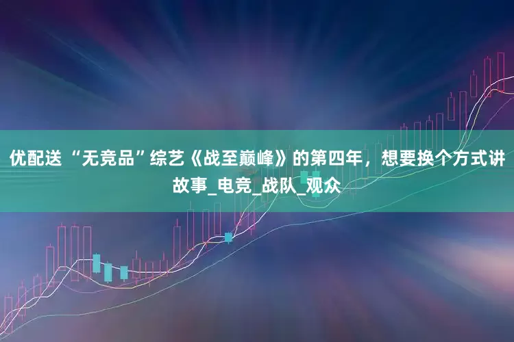 优配送 “无竞品”综艺《战至巅峰》的第四年，想要换个方式讲故事_电竞_战队_观众