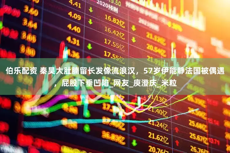 伯乐配资 秦昊大肚腩留长发像流浪汉，57岁伊能静法国被偶遇，屁股下垂凹陷_网友_庾澄庆_米粒