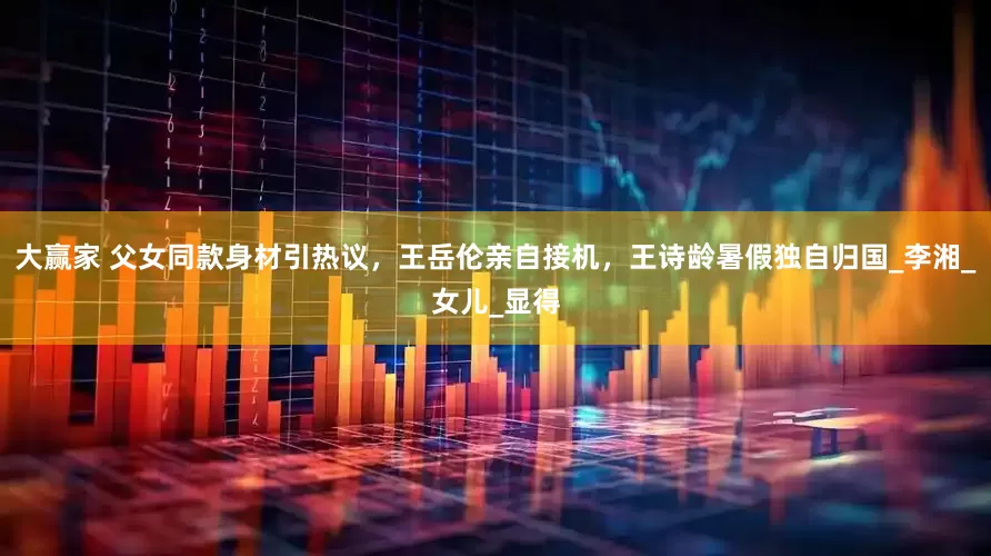 大赢家 父女同款身材引热议，王岳伦亲自接机，王诗龄暑假独自归国_李湘_女儿_显得