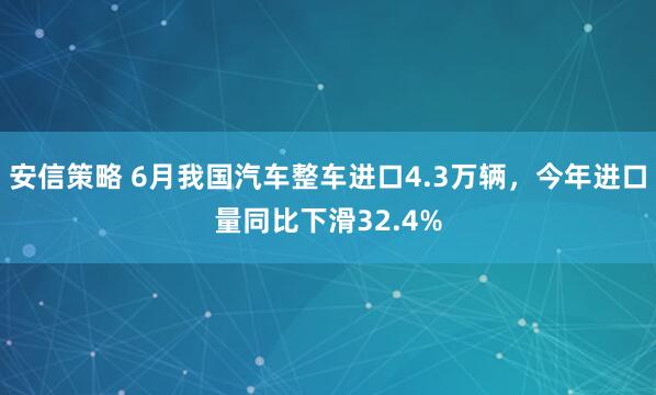 安信策略 6月我国汽车整车进口4.3万辆，今年进口量同比下滑32.4%