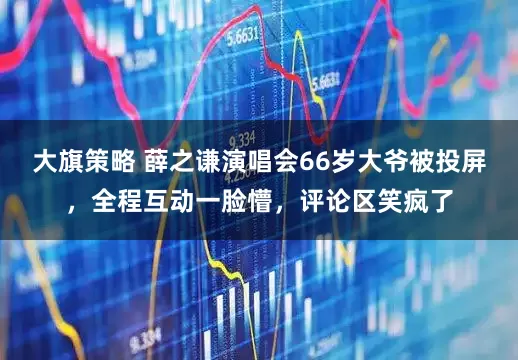 大旗策略 薛之谦演唱会66岁大爷被投屏，全程互动一脸懵，评论区笑疯了