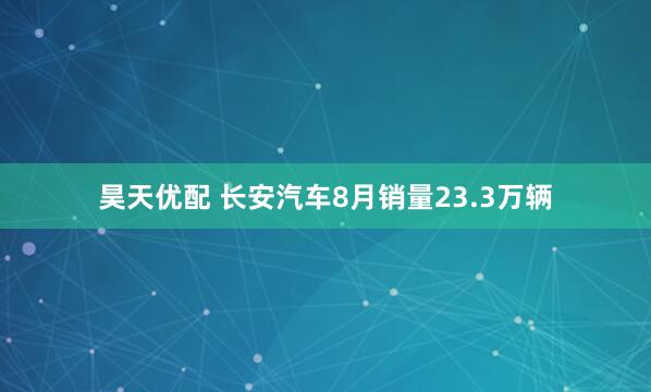昊天优配 长安汽车8月销量23.3万辆