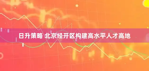 日升策略 北京经开区构建高水平人才高地
