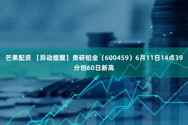 芒果配资 【异动提醒】贵研铂业（600459）6月11日14点39分创60日新高