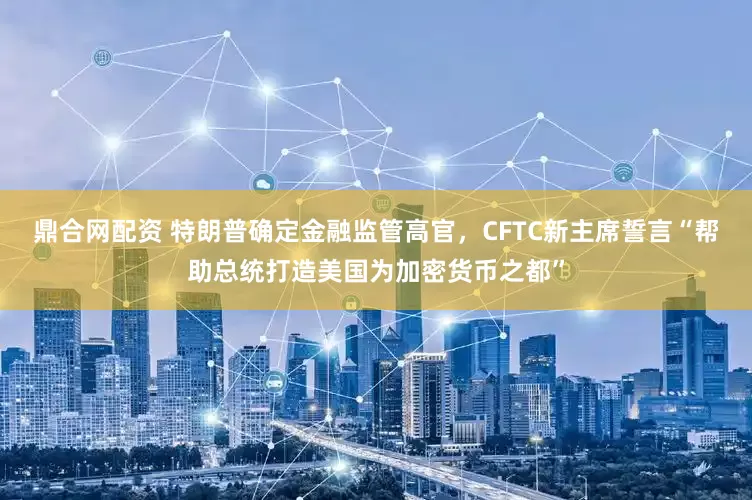 鼎合网配资 特朗普确定金融监管高官，CFTC新主席誓言“帮助总统打造美国为加密货币之都”
