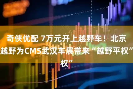 奇侠优配 7万元开上越野车！北京越野为CMS武汉车展带来“越野平权”