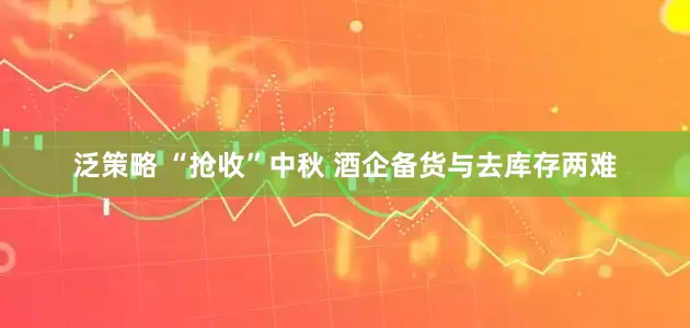 泛策略 “抢收”中秋 酒企备货与去库存两难